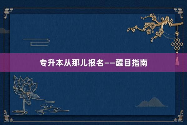 专升本从那儿报名——醒目指南