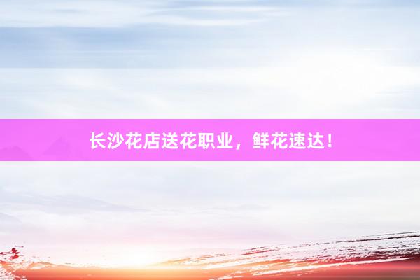长沙花店送花职业，鲜花速达！